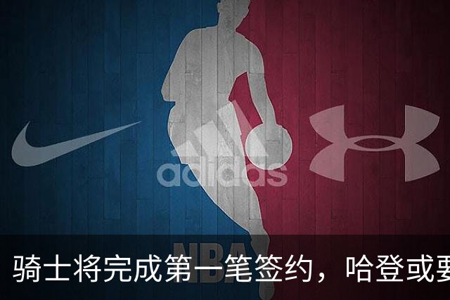 骑士将完成第一笔签约，哈登或要降薪超过2000万，才能得到库明加